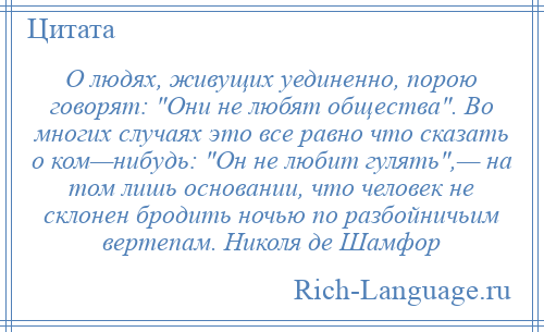 
    О людях, живущих уединенно, порою говорят: Они не любят общества . Во многих случаях это все равно что сказать о ком—нибудь: Он не любит гулять ,— на том лишь основании, что человек не склонен бродить ночью по разбойничьим вертепам. Николя де Шамфор