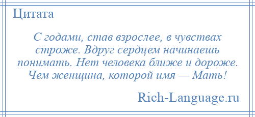 
    С годами, став взрослее, в чувствах строже. Вдруг сердцем начинаешь понимать. Нет человека ближе и дороже. Чем женщина, которой имя — Мать!