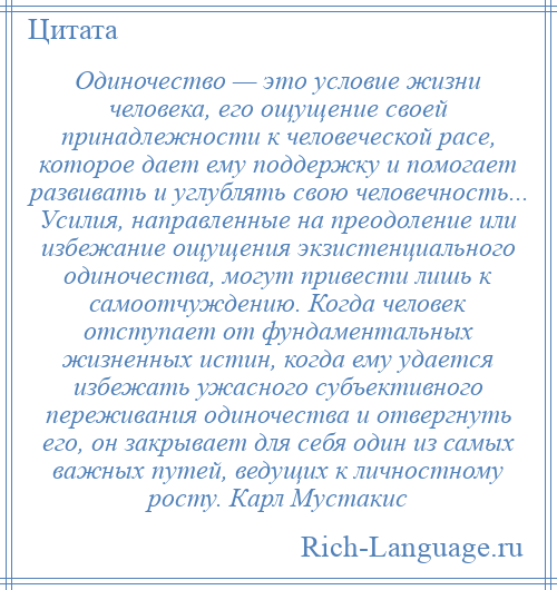 
    Одиночество — это условие жизни человека, его ощущение своей принадлежности к человеческой расе, которое дает ему поддержку и помогает развивать и углублять свою человечность... Усилия, направленные на преодоление или избежание ощущения экзистенциального одиночества, могут привести лишь к самоотчуждению. Когда человек отступает от фундаментальных жизненных истин, когда ему удается избежать ужасного субъективного переживания одиночества и отвергнуть его, он закрывает для себя один из самых важных путей, ведущих к личностному росту. Карл Мустакис