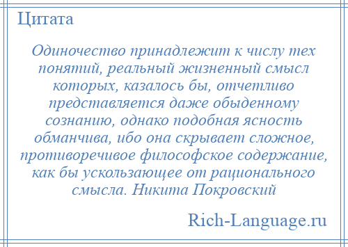 
    Одиночество принадлежит к числу тех понятий, реальный жизненный смысл которых, казалось бы, отчетливо представляется даже обыденному сознанию, однако подобная ясность обманчива, ибо она скрывает сложное, противоречивое философское содержание, как бы ускользающее от рационального смысла. Никита Покровский