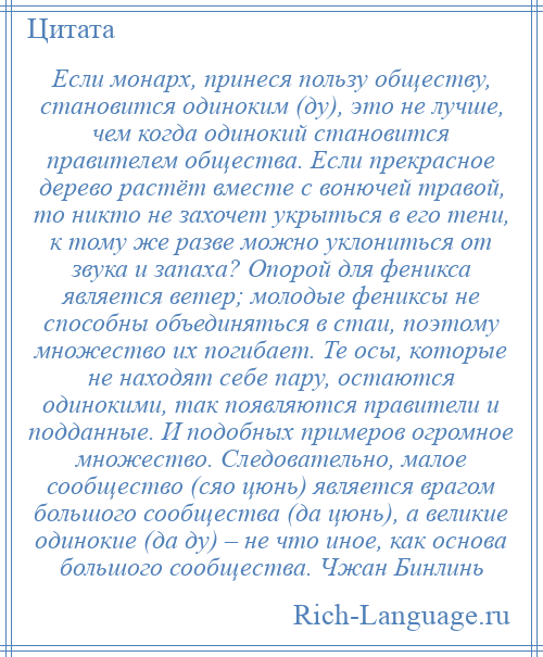 
    Если монарх, принеся пользу обществу, становится одиноким (ду), это не лучше, чем когда одинокий становится правителем общества. Если прекрасное дерево растёт вместе с вонючей травой, то никто не захочет укрыться в его тени, к тому же разве можно уклониться от звука и запаха? Опорой для феникса является ветер; молодые фениксы не способны объединяться в стаи, поэтому множество их погибает. Те осы, которые не находят себе пару, остаются одинокими, так появляются правители и подданные. И подобных примеров огромное множество. Следовательно, малое сообщество (сяо цюнь) является врагом большого сообщества (да цюнь), а великие одинокие (да ду) – не что иное, как основа большого сообщества. Чжан Бинлинь