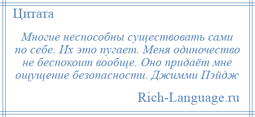 
    Многие неспособны существовать сами по себе. Их это пугает. Меня одиночество не беспокоит вообще. Оно придаёт мне ощущение безопасности. Джимми Пэйдж