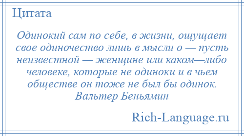 
    Одинокий сам по себе, в жизни, ощущает свое одиночество лишь в мысли о — пусть неизвестной — женщине или каком—либо человеке, которые не одиноки и в чьем обществе он тоже не был бы одинок. Вальтер Беньямин