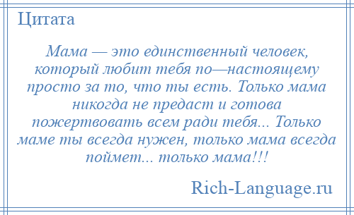 
    Мама — это единственный человек, который любит тебя по—настоящему просто за то, что ты есть. Только мама никогда не предаст и готова пожертвовать всем ради тебя... Только маме ты всегда нужен, только мама всегда поймет... только мама!!!