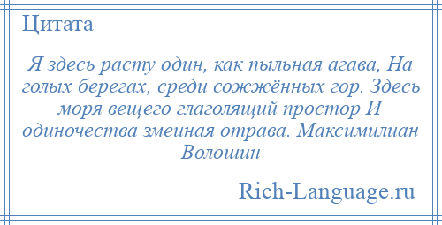 
    Я здесь расту один, как пыльная агава, На голых берегах, среди сожжённых гор. Здесь моря вещего глаголящий простор И одиночества змеиная отрава. Максимилиан Волошин