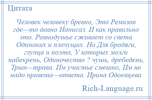 
    Человек человеку бревно, Это Ремизов где—то давно Написал. И как правильно это. Равнодушье сживает со света Одиноких и плачущих. Но Для бродяги, глупца и поэта, У которых мозги набекрень, Одиночество ? чушь, дребедень, Трын—трава. Им участье смешно, Им не надо привета—ответа. Ирина Одоевцева