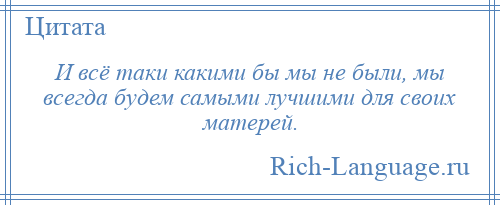 
    И всё таки какими бы мы не были, мы всегда будем самыми лучшими для своих матерей.