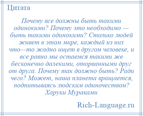 
    Почему все должны быть такими одинокими? Почему это необходимо — быть такими одинокими? Столько людей живет в этом мире, каждый из них что—то жадно ищет в другом человеке, и все равно мы остаемся такими же бесконечно далекими, оторванными друг от друга. Почему так должно быть? Ради чего? Может, наша планета вращается, подпитываясь людским одиночеством? Харуки Мураками