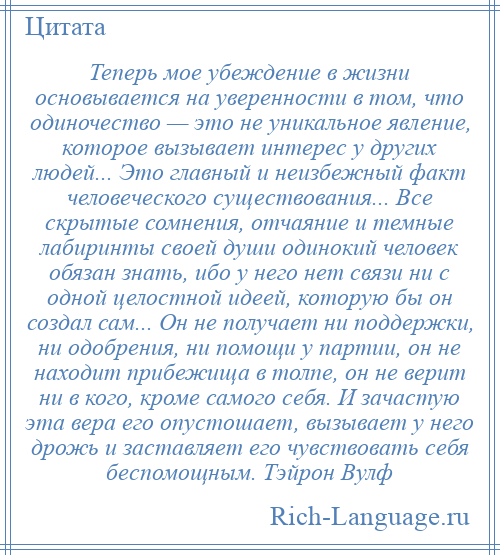 
    Теперь мое убеждение в жизни основывается на уверенности в том, что одиночество — это не уникальное явление, которое вызывает интерес у других людей... Это главный и неизбежный факт человеческого существования... Все скрытые сомнения, отчаяние и темные лабиринты своей души одинокий человек обязан знать, ибо у него нет связи ни с одной целостной идеей, которую бы он создал сам... Он не получает ни поддержки, ни одобрения, ни помощи у партии, он не находит прибежища в толпе, он не верит ни в кого, кроме самого себя. И зачастую эта вера его опустошает, вызывает у него дрожь и заставляет его чувствовать себя беспомощным. Тэйрон Вулф