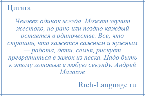 
    Человек одинок всегда. Может звучит жестоко, но рано или поздно каждый остается в одиночестве. Все, что строишь, что кажется важным и нужным — работа, дети, семья, рискует превратиться в замок из песка. Надо быть к этому готовым в любую секунду. Андрей Малахов