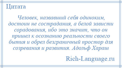 
    Человек, назвавший себя одиноким, достоин не сострадания, а белой зависти сорадования, ибо это значит, что он пришел к осознанию реальности своего бытия и обрел безграничный простор для созревания и развития. Адольф Хараш