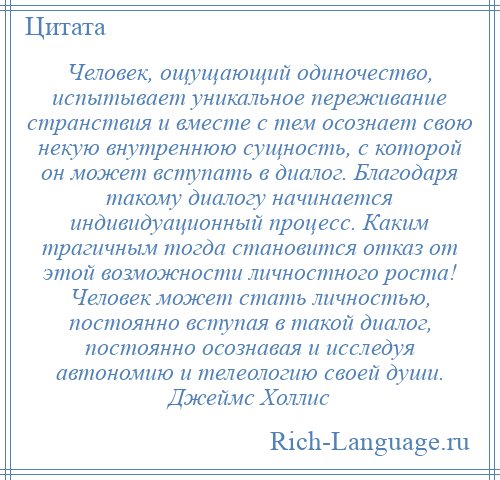 
    Человек, ощущающий одиночество, испытывает уникальное переживание странствия и вместе с тем осознает свою некую внутреннюю сущность, с которой он может вступать в диалог. Благодаря такому диалогу начинается индивидуационный процесс. Каким трагичным тогда становится отказ от этой возможности личностного роста! Человек может стать личностью, постоянно вступая в такой диалог, постоянно осознавая и исследуя автономию и телеологию своей души. Джеймс Холлис