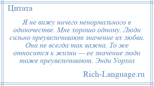 
    Я не вижу ничего ненормального в одиночестве. Мне хорошо одному. Люди сильно преувеличивают значение их любви. Она не всегда так важна. То же относится к жизни — ее значение люди тоже преувеличивают. Энди Уорхол