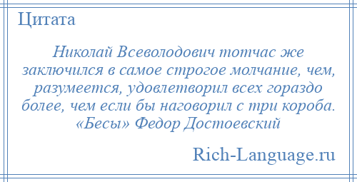 
    Николай Всеволодович тотчас же заключился в самое строгое молчание, чем, разумеется, удовлетворил всех гораздо более, чем если бы наговорил с три короба. «Бесы» Федор Достоевский