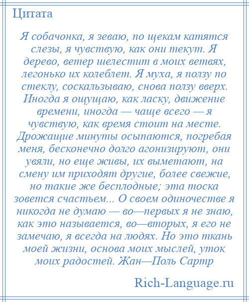 
    Я собачонка, я зеваю, по щекам катятся слезы, я чувствую, как они текут. Я дерево, ветер шелестит в моих ветвях, легонько их колеблет. Я муха, я ползу по стеклу, соскальзываю, снова ползу вверх. Иногда я ощущаю, как ласку, движение времени, иногда — чаще всего — я чувствую, как время стоит на месте. Дрожащие минуты осыпаются, погребая меня, бесконечно долго агонизируют, они увяли, но еще живы, их выметают, на смену им приходят другие, более свежие, но такие же бесплодные; эта тоска зовется счастьем... О своем одиночестве я никогда не думаю — во—первых я не знаю, как это называется, во—вторых, я его не замечаю, я всегда на людях. Но это ткань моей жизни, основа моих мыслей, уток моих радостей. Жан—Поль Сартр