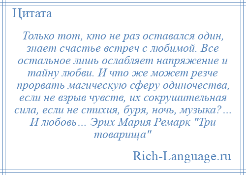 
    Только тот, кто не раз оставался один, знает счастье встреч с любимой. Все остальное лишь ослабляет напряжение и тайну любви. И что же может резче прорвать магическую сферу одиночества, если не взрыв чувств, их сокрушительная сила, если не стихия, буря, ночь, музыка?… И любовь… Эрих Мария Ремарк Три товарища 