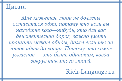 
    Мне кажется, люди не должны оставаться одни, потому что если вы находите кого—нибудь, кто для вас действительно дорог, важно уметь прощать мелкие обиды, даже если ты не готов идти до конца. Потому что самое ужасное — это быть одиноким, когда вокруг так много людей.