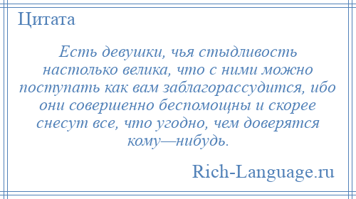 
    Есть девушки, чья стыдливость настолько велика, что с ними можно поступать как вам заблагорассудится, ибо они совершенно беспомощны и скорее снесут все, что угодно, чем доверятся кому—нибудь.