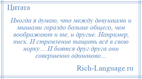 
    Иногда я думаю, что между девушками и мышами гораздо больше общего, чем воображают и те, и другие. Например, писк. И стремление тащить всё в свою норку… И боятся друг друга они совершенно одинаково…