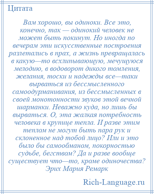 
    Вам хорошо, вы одиноки. Все это, конечно, так — одинокий человек не может быть покинут. Но иногда по вечерам эти искусственные построения разлетались в прах, а жизнь превращалась в какую—то всхлипывающую, мечущуюся мелодию, в водоворот дикого томления, желания, тоски и надежды все—таки вырваться из бессмысленного самоодурманивания, из бессмысленных в своей монотонности звуков этой вечной шарманки. Неважно куда, но лишь бы вырваться. О, эта жалкая потребность человека в крупице тепла. И разве этим теплом не могут быть пара рук и склоненное над тобой лицо? Или и это было бы самообманом, покорностью судьбе, бегством? Да и разве вообще существует что—то, кроме одиночества? Эрих Мария Ремарк