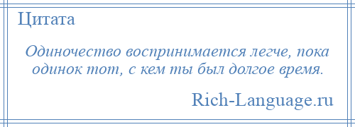 
    Одиночество воспринимается легче, пока одинок тот, с кем ты был долгое время.