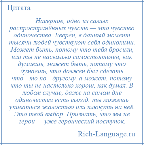 
    Наверное, одно из самых распространённых чувств — это чувство одиночества. Уверен, в данный момент тысячи людей чувствуют себя одинокими. Может быть, потому что тебя бросили, или ты не насколько самостоятелен, как думаешь, может быть, потому что думаешь, что должен был сделать что—то по—другому, а может, потому что ты не настолько хорош, как думал. В любом случае, даже на самом дне одиночества есть выход: ты можешь упиваться жалостью или плюнуть на неё. Это твой выбор. Признать, что мы не герои — уже героический поступок.