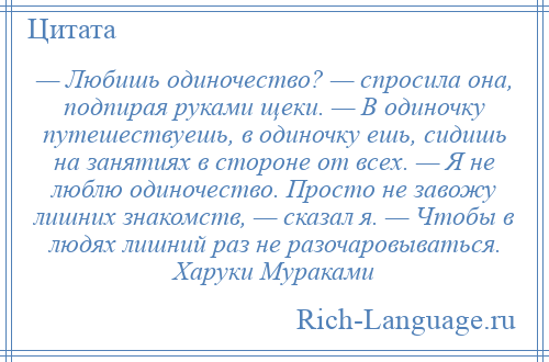 
    — Любишь одиночество? — спросила она, подпирая руками щеки. — В одиночку путешествуешь, в одиночку ешь, сидишь на занятиях в стороне от всех. — Я не люблю одиночество. Просто не завожу лишних знакомств, — сказал я. — Чтобы в людях лишний раз не разочаровываться. Харуки Мураками