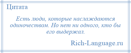 
    Есть люди, которые наслаждаются одиночеством. Но нет ни одного, кто бы его выдержал.