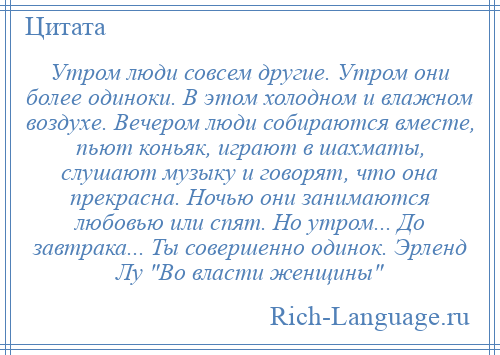 
    Утром люди совсем другие. Утром они более одиноки. В этом холодном и влажном воздухе. Вечером люди собираются вместе, пьют коньяк, играют в шахматы, слушают музыку и говорят, что она прекрасна. Ночью они занимаются любовью или спят. Но утром... До завтрака... Ты совершенно одинок. Эрленд Лу Во власти женщины 