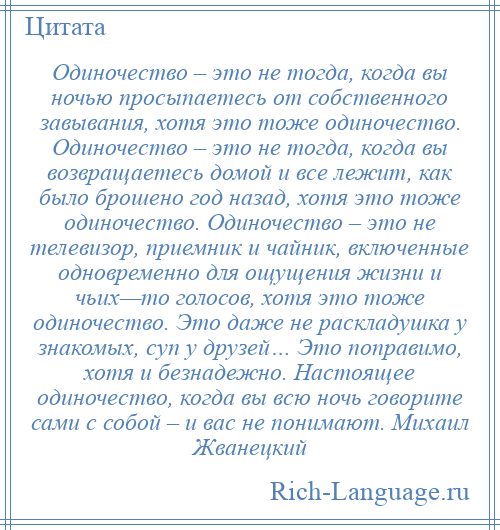 
    Одиночество – это не тогда, когда вы ночью просыпаетесь от собственного завывания, хотя это тоже одиночество. Одиночество – это не тогда, когда вы возвращаетесь домой и все лежит, как было брошено год назад, хотя это тоже одиночество. Одиночество – это не телевизор, приемник и чайник, включенные одновременно для ощущения жизни и чьих—то голосов, хотя это тоже одиночество. Это даже не раскладушка у знакомых, суп у друзей… Это поправимо, хотя и безнадежно. Настоящее одиночество, когда вы всю ночь говорите сами с собой – и вас не понимают. Михаил Жванецкий