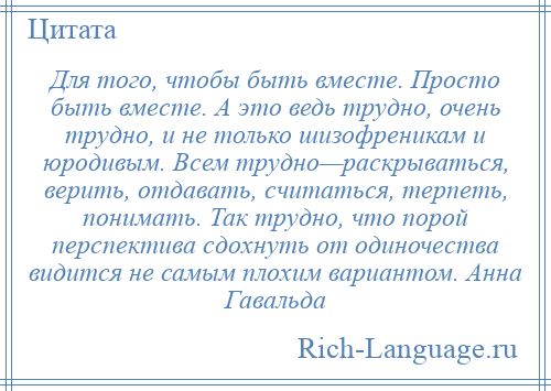 
    Для того, чтобы быть вместе. Просто быть вместе. А это ведь трудно, очень трудно, и не только шизофреникам и юродивым. Всем трудно—раскрываться, верить, отдавать, считаться, терпеть, понимать. Так трудно, что порой перспектива сдохнуть от одиночества видится не самым плохим вариантом. Анна Гавальда