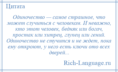 
    Одиночество — самое страшное, что может случиться с человеком. И неважно, кто этот человек, бедняк или богач, простак или хитрец, глупец или гений. Одиночество не стучится и не ждет, пока ему откроют, у него есть ключи ото всех дверей...