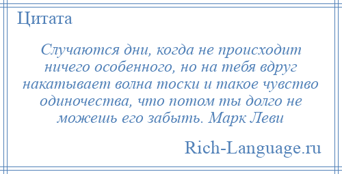 
    Случаются дни, когда не происходит ничего особенного, но на тебя вдруг накатывает волна тоски и такое чувство одиночества, что потом ты долго не можешь его забыть. Марк Леви