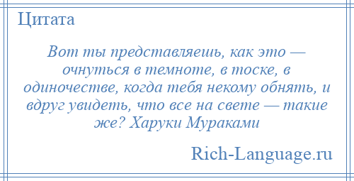 
    Вот ты представляешь, как это — очнуться в темноте, в тоске, в одиночестве, когда тебя некому обнять, и вдруг увидеть, что все на свете — такие же? Харуки Мураками