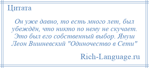 
    Он уже давно, то есть много лет, был убеждён, что никто по нему не скучает. Это был его собственный выбор. Януш Леон Вишневский Одиночество в Сети 