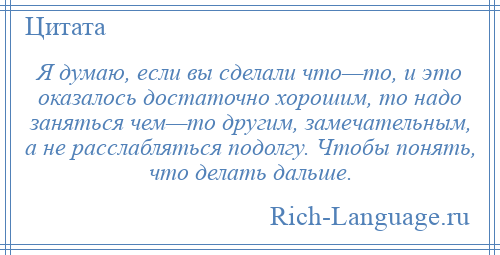 
    Я думаю, если вы сделали что—то, и это оказалось достаточно хорошим, то надо заняться чем—то другим, замечательным, а не расслабляться подолгу. Чтобы понять, что делать дальше.