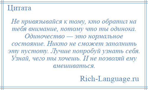 
    Не привязывайся к тому, кто обратил на тебя внимание, потому что ты одинока. Одиночество — это нормальное состояние. Никто не сможет заполнить эту пустоту. Лучше попробуй узнать себя. Узнай, чего ты хочешь. И не позволяй ему вмешиваться.