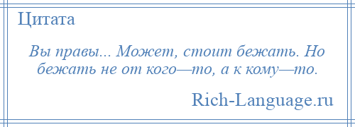 
    Вы правы... Может, стоит бежать. Но бежать не от кого—то, а к кому—то.