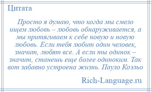
    Просто я думаю, что когда мы смело ищем любовь – любовь обнаруживается, а мы притягиваем к себе новую и новую любовь. Если тебя любит один человек, значит, любят все. А если ты одинок – значит, станешь еще более одиноким. Так вот забавно устроена жизнь. Пауло Коэльо