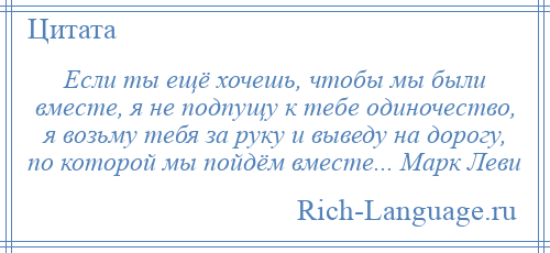 
    Если ты ещё хочешь, чтобы мы были вместе, я не подпущу к тебе одиночество, я возьму тебя за руку и выведу на дорогу, по которой мы пойдём вместе... Марк Леви