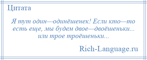 
    Я тут один—одинёшенек! Если кто—то есть еще, мы будем двое—двоёшеньки... или трое троёшеньки...