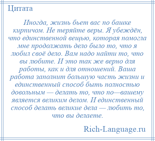 
    Иногда, жизнь бьет вас по башке кирпичом. Не теряйте веры. Я убеждён, что единственной вещью, которая помогла мне продолжать дело было то, что я любил своё дело. Вам надо найти то, что вы любите. И это так же верно для работы, как и для отношений. Ваша работа заполнит большую часть жизни и единственный способ быть полностью довольным — делать то, что по—вашему является великим делом. И единственный способ делать великие дела — любить то, что вы делаете.