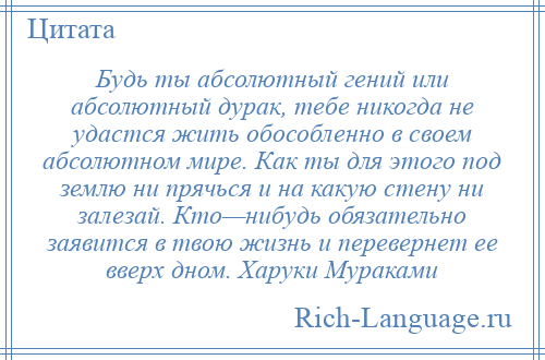 
    Будь ты абсолютный гений или абсолютный дурак, тебе никогда не удастся жить обособленно в своем абсолютном мире. Как ты для этого под землю ни прячься и на какую стену ни залезай. Кто—нибудь обязательно заявится в твою жизнь и перевернет ее вверх дном. Харуки Мураками