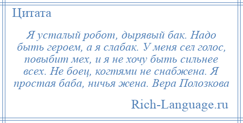 
    Я усталый робот, дырявый бак. Надо быть героем, а я слабак. У меня сел голос, повыбит мех, и я не хочу быть сильнее всех. Не боец, когтями не снабжена. Я простая баба, ничья жена. Вера Полозкова