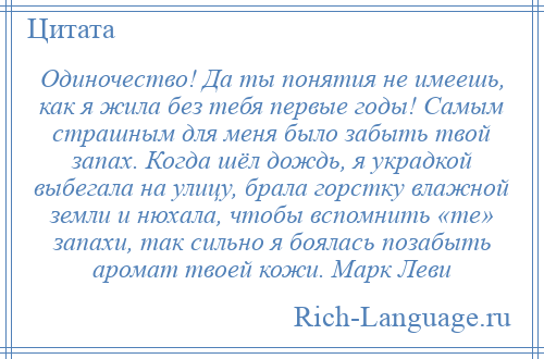 
    Одиночество! Да ты понятия не имеешь, как я жила без тебя первые годы! Самым страшным для меня было забыть твой запах. Когда шёл дождь, я украдкой выбегала на улицу, брала горстку влажной земли и нюхала, чтобы вспомнить «те» запахи, так сильно я боялась позабыть аромат твоей кожи. Марк Леви