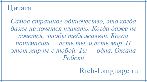 
    Самое страшное одиночество, это когда даже не хочется плакать. Когда даже не хочется, чтобы тебя жалели. Когда понимаешь — есть ты, и есть мир. И этот мир не с тобой. Ты — одна. Оксана Робски