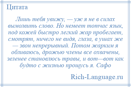 
    Лишь тебя увижу, — уж я не в силах вымолвить слово. Но немеет тотчас язык, под кожей быстро легкий жар пробегает, смотрят, ничего не видя, глаза, в ушах же — звон непрерывный. Потом жарким я обливаюсь, дрожью члены все охвачены, зеленее становлюсь травы, и вот—вот как будто с жизнью прощусь я. Сафо