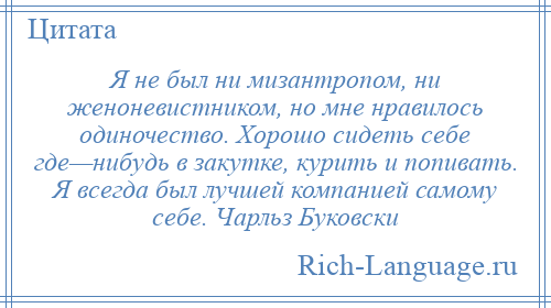 
    Я не был ни мизантропом, ни женоневистником, но мне нравилось одиночество. Хорошо сидеть себе где—нибудь в закутке, курить и попивать. Я всегда был лучшей компанией самому себе. Чарльз Буковски