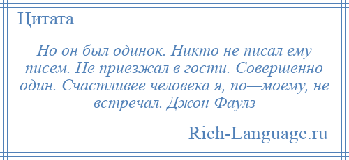 
    Но он был одинок. Никто не писал ему писем. Не приезжал в гости. Совершенно один. Счастливее человека я, по—моему, не встречал. Джон Фаулз