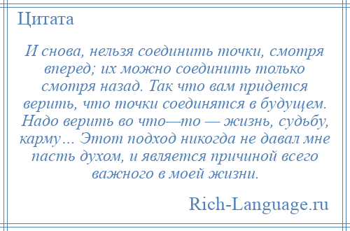 
    И снова, нельзя соединить точки, смотря вперед; их можно соединить только смотря назад. Так что вам придется верить, что точки соединятся в будущем. Надо верить во что—то — жизнь, судьбу, карму… Этот подход никогда не давал мне пасть духом, и является причиной всего важного в моей жизни.